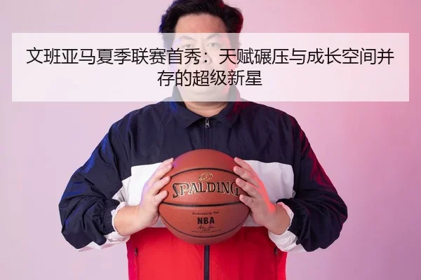 文班亚马夏季联赛首秀：天赋碾压与成长空间并存的超级新星
