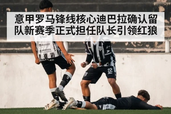 意甲罗马锋线核心迪巴拉确认留队新赛季正式担任队长引领红狼